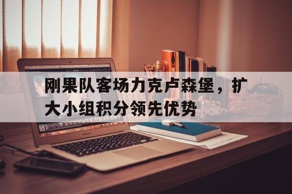刚果队客场力克卢森堡,扩大小组积分领先优势的简单介绍