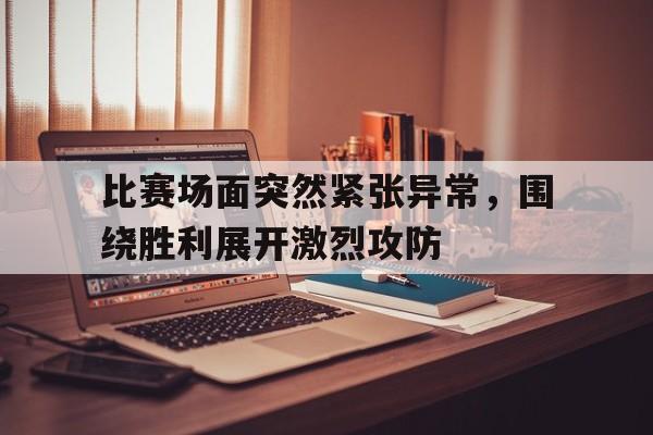 比赛场面突然紧张异常，围绕胜利展开激烈攻防的简单介绍