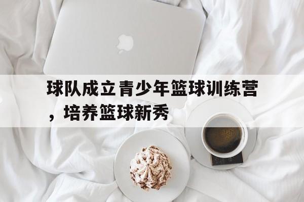 球队成立青少年篮球训练营，培养篮球新秀的简单介绍