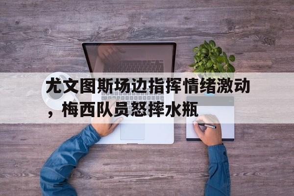 尤文图斯场边指挥情绪激动，梅西队员怒摔水瓶