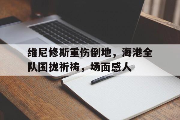 维尼修斯重伤倒地，海港全队围拢祈祷，场面感人