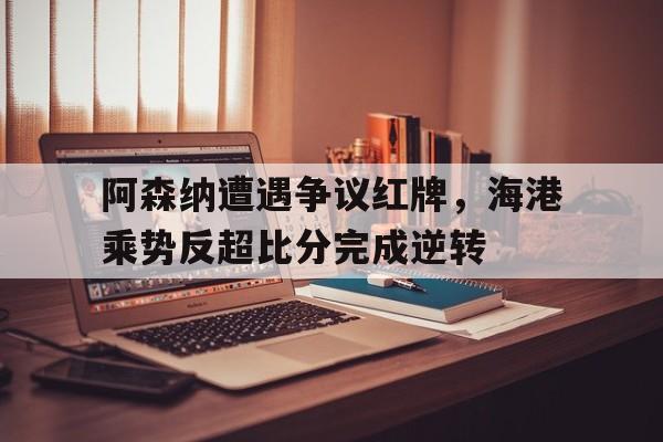 阿森纳遭遇争议红牌，海港乘势反超比分完成逆转